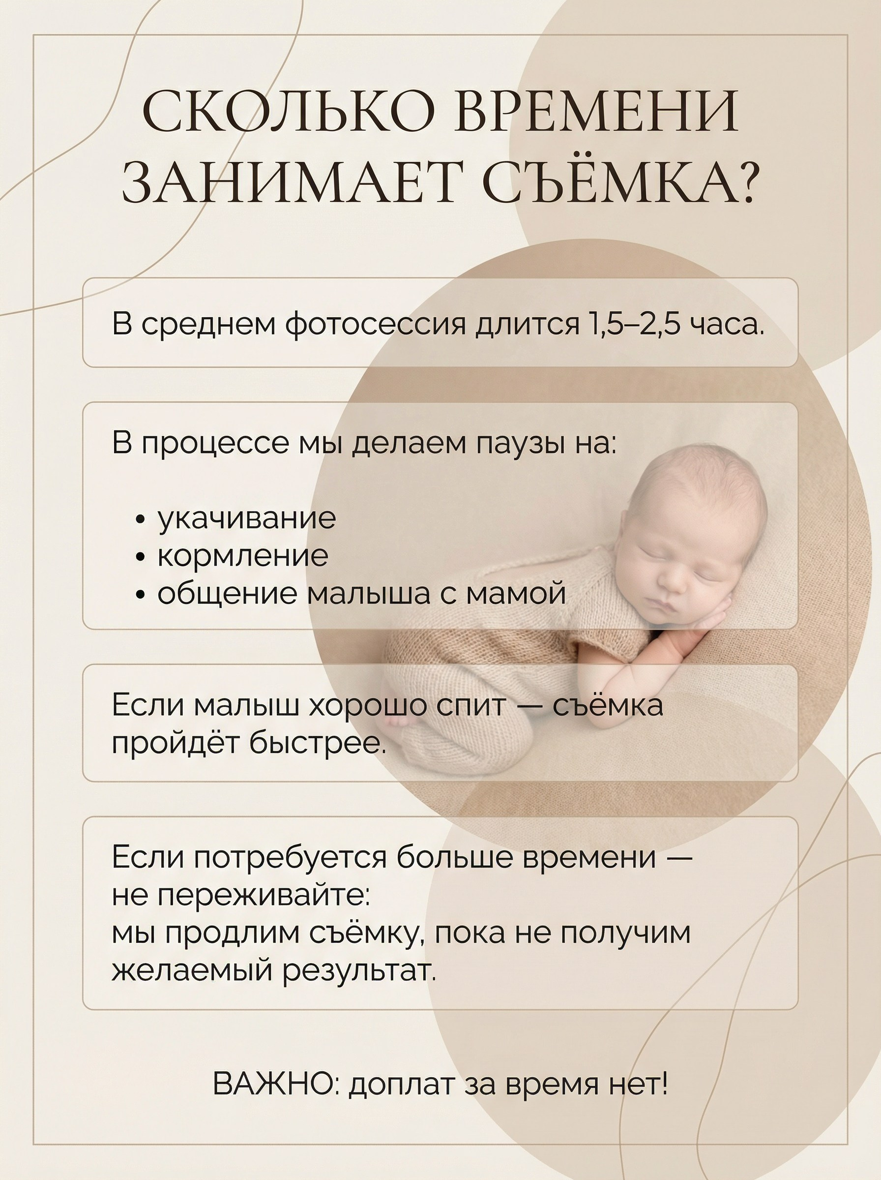 СКОЛЬКО ВРЕМЕНИ ЗАНИМАЕТ СЪЁМКА? В среднем фотосессия длится 1,5–2,5 часа. В процессе мы делаем паузы на:• укачивание• кормление• общение малыша с мамой Если малыш хорошо спит — съёмка пройдёт быстрее. Если потребуется больше времени — не переживайте: мы продлим съёмку, пока не получим желаемый результат. ВАЖНО: доплат за время нет!