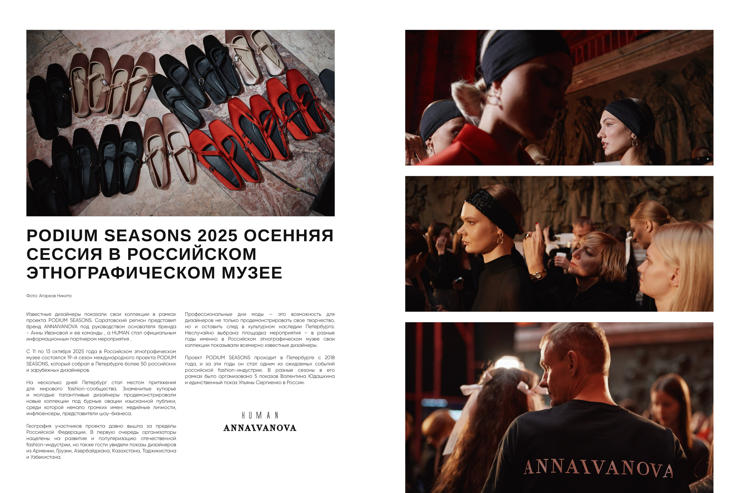 PODIUM SEASONS 2025 ОСЕННЯЯ СЕССИЯ В РОССИЙСКОМ ЭТНОГРАФИЧЕСКОМ МУЗЕЕ Фото: Агарков Никита Известные дизайнеры показали свои коллекции в рамках проекта PODIUM SEASONS. Саратовский регион представил бренд ANNAIVANOVA под руководством основателя бренда- Анны Ивановой и ее команды, а HUMAN стал официальным информационным партнером мероприятия. С 11 по 13 октября 2025 года в Российском этнографическом музее состоялся 19-й сезон международного проекта PODIUM SEASONS, который собрал в Петербурге более 50 российских и зарубежных дизайнеров. На несколько дней Петербург стал местом притяжения для мирового fashion-сообщества. Знаменитые кутюрье и молодые талантливые дизайнеры продемонстрировали новые коллекции под бурные овации изысканной публики, среди которой немало громких имен: медийные личности, инфлюенсеры, представители шоу-бизнеса. География участников проекта давно вышла за предел Российской Федерации. В первую очередь организатор нацелены на развитие и популяризацию отечественной fashion-индустрии, но также гости увидели показы дизайнеров из Армении, Грузии, Азербайджана, Казахстана, Таджикистана и Узбекистана. Профессиональные дни моды - это возможность для дизайнеров не только продемонстрировать свое творчество. но и оставить след в культурном наследии Петербурга.Неслучайно выбрана площадка мероприятия - в разные годы именно в Российском этнографическом музее свои коллекции показывали всемирно известные дизайнеры.Проект PODIUM SEASONS проходит в Петербурге с 2018 года, и за эти годы он стал одним из ожидаемых событий российской fashion-индустрии. В разные сезоны в его рамках было организовано 5 показов Валентина Юдашкина и единственный показ Ульяны Сергиенко в России.