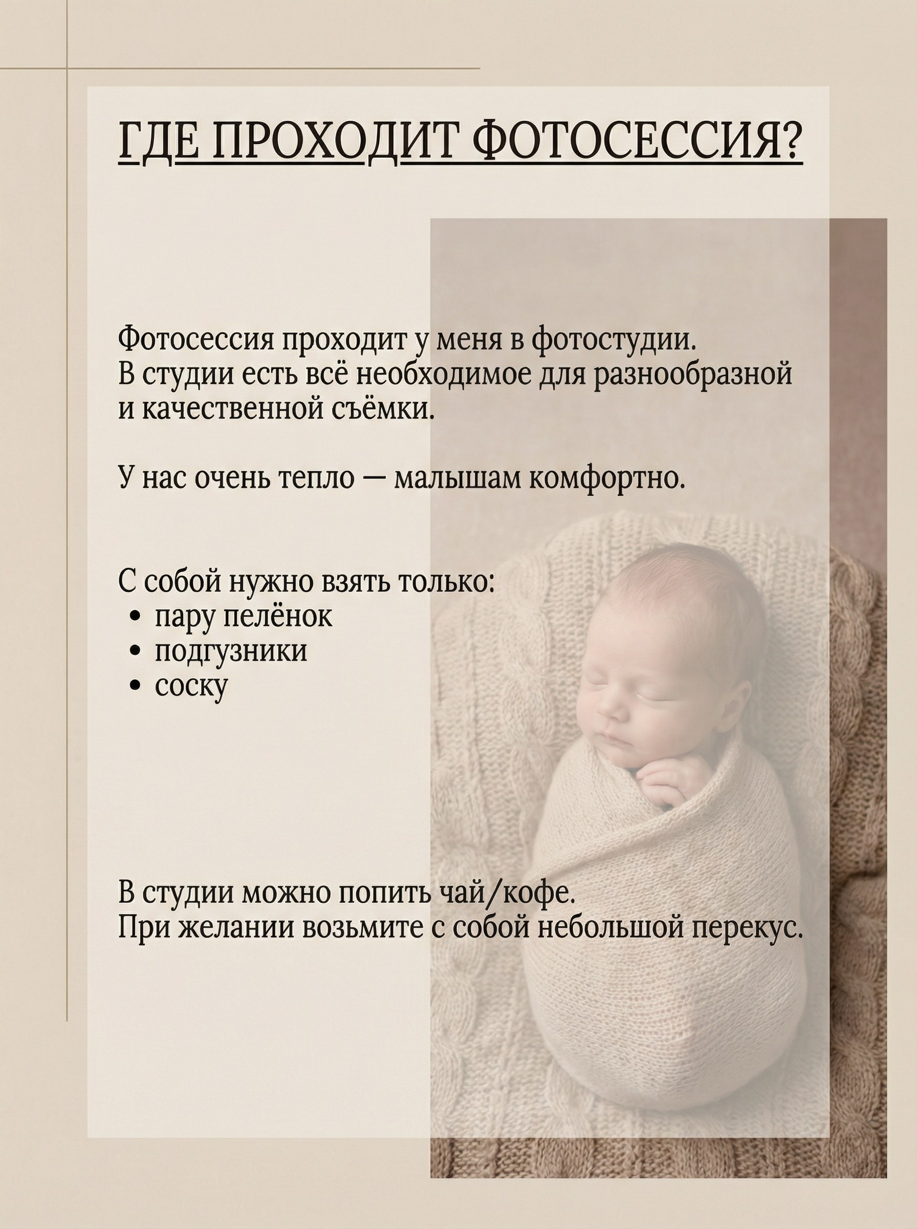 ГДЕ ПРОХОДИТ ФОТОСЕССИЯ? Фотосессия проходит у меня в фотостудии. В студии есть всё необходимое для разнообразной и качественной съёмки. У нас очень тепло — малышам комфортно. С собой нужно взять только:• пару пелёнок• подгузники• соску В студии можно попить чай/кофе. При желании возьмите с собой небольшой перекус.