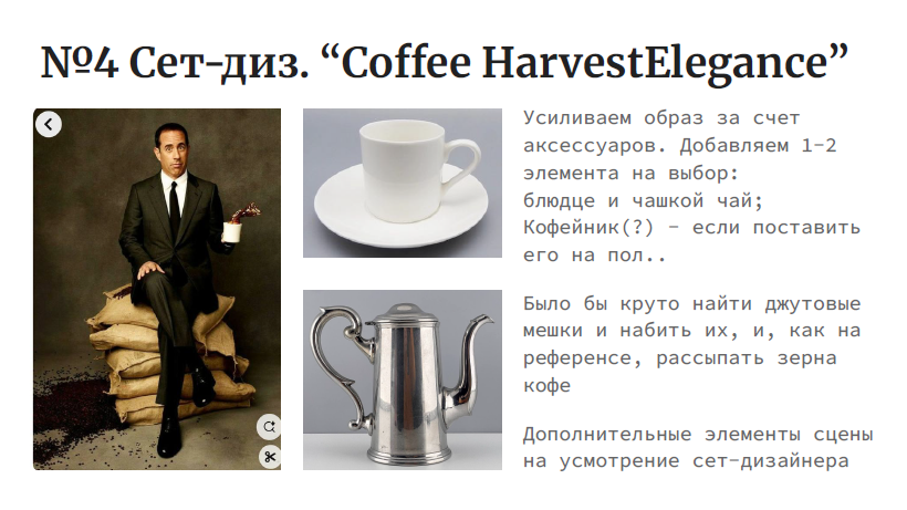 На изображении представлен слайд презентации с сет-дизайном под названием "Coffee HarvestElegance". В верхней части слайда находится заголовок "№4 Сет-дизайн. 'Coffee HarvestElegance'". Ниже расположены три изображения:Слева изображен мужчина в костюме, сидящий на мешках с кофе. Он держит в руке чашку кофе.В центре изображена белая чашка с блюдцем и чайная ложка.Справа изображен серебряный кофейник.Под каждым изображением есть текст:Под изображением мужчины: "Усиливаем образ за счет аксессуаров. Добавляем 1-2 элемента на выбор: блюда и чашкой чай; Кофейник(?) - если поставить его на пол.."Под изображением чашки: "Было бы круто найти джутовые мешки и набрать их, и, как на референсе, рассыпать зерна кофе"Под изображением кофейника: "Дополнительные элементы сцены на усмотрение сет-дизайнера"