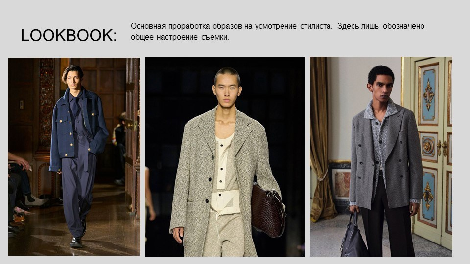 На изображении представлен LOOKBOOK — это коллекция фотографий, демонстрирующих различные образы и стили одежды. В данном случае показаны три разных образа, каждый из которых выполнен в минималистичном стиле с акцентом на элегантность и сдержанность.Первый образ:Модель в темно-синем костюме с пуговицами на лацканах.Образ дополнен светлыми брюками и черными туфлями.Фон — интерьер с деревянными элементами и зрителями, что создает атмосферу показа мод.Второй образ:Модель в сером пальто с крупными пуговицами.Под пальто — светлая рубашка и бежевые брюки.В руках у модели коричневая сумка, что добавляет образу завершенности.Фон — темный, что подчеркивает контраст между одеждой и фоном.Третий образ:Модель в сером пальто с воротником и черными пуговицами.Под пальто — светлая рубашка и черные брюки.В руках у модели черная сумка.Фон — интерьер с золотистыми элементами и картиной на стене, что добавляет элегантности.Текст на изображении гласит: "Основная проработка образов на усмотрение стилиста. Здесь лишь обозначено общее настроение съемки." Это означает, что стилисты могут свободно интерпретировать и адаптировать эти образы в соответствии с их видением и задачами съемки.LOOKBOOK — это инструмент, который используется в индустрии моды для демонстрации коллекций, создания визуального представления бренда и вдохновения для будущих проектов. Он может быть использован как для профессиональных показов, так и для рекламных кампаний.Жду указаний для продолжения обсуждения!