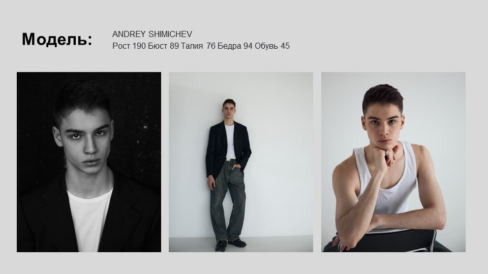 На изображении представлена модель Андрей Шимичев. В верхней части изображения указаны его параметры: рост 190 см, бюст 89 см, талия 76 см, бедра 94 см, обхват шеи 45 см. Изображение состоит из трех фотографий:Слева - черно-белая фотография, на которой Андрей одет в черный пиджак и белую футболку. Он смотрит прямо в камеру, его взгляд серьезен и сосредоточен.В центре - фотография, на которой Андрей стоит в полный рост в темном костюме и белой футболке. Он стоит в расслабленной позе, руки в карманах, взгляд направлен в сторону.Справа - фотография, на которой Андрей сидит в белой майке, опираясь на руку. Его взгляд направлен в сторону, выражение лица задумчивое.Все фотографии выполнены в минималистичном стиле, фон нейтральный, что позволяет сосредоточить внимание на модели.