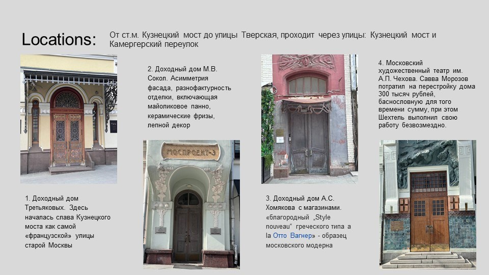На изображении представлены фотографии различных зданий, расположенных в Москве. Это часть экскурсии или путеводителя по историческим местам столицы. Каждое здание сопровождается кратким описанием, которое рассказывает о его значении и истории.Доходный дом Третьяковых — это здание, где началась история Кузнецкого моста как "французской улицы" старой Москвы. Здесь можно увидеть элементы французской архитектуры, что подчеркивает его историческую значимость.Доходный дом М.В. Сокол — здание, которое отличается асимметрией фасада и разнофактурностью отделки. В нем также присутствуют майоликовые панно, керамические фризы и лепной декор, что делает его уникальным архитектурным объектом.Доходный дом А.С. Хомякова — здание с магазинами "благородный Stile pouliche" и "la Otto Vagner", которые являются образцами московского модерна. Это здание также отражает стиль и моду того времени.Московский художественный театр им. А.П. Чехова — здание, которое было перестроено Саввой Морозовым. Театр имеет богатую историю, и его реконструкция обошлась в 300 тысяч рублей, что было значительной суммой для того времени.Эти здания являются частью культурного наследия Москвы и отражают различные архитектурные стили и исторические периоды. Они привлекают внимание туристов и любителей архитектуры, предлагая возможность погрузиться в историю города.