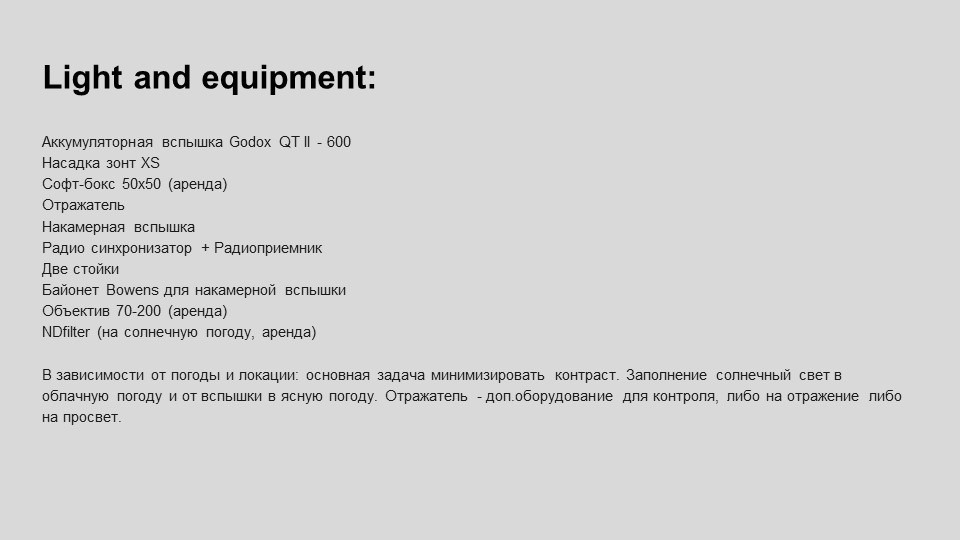 На изображении представлен список оборудования и аксессуаров для фотосъемки. Давайте разберем каждый пункт подробнее:Аккумуляторная вспышка Godox QT II - 600:Это мощная вспышка с энергией 600 Дж, которая используется для создания яркого и равномерного освещения. Она подходит для студийной съемки и может использоваться как основной источник света.Насадка зонт XS:Зонт используется для рассеивания света от вспышки, делая его более мягким и равномерным. Это помогает избежать резких теней и создать более естественный свет.Софт-бокс 50х50 (аренда):Софт-бокс — это устройство, которое также рассеивает свет, делая его более мягким. Размер 50х50 см подходит для портретной съемки или съемки небольших объектов.Отражатель:Отражатель используется для отражения света на объект съемки, что помогает заполнить тени и создать более равномерное освещение.Накамерная вспышка:Это компактная вспышка, которая крепится на камеру. Она используется для дополнительного освещения в условиях недостаточного света.Радио синхронизатор + Радиоприемник:Эти устройства позволяют управлять вспышками на расстоянии, что удобно при работе с несколькими источниками света.Две стойки:Стойки используются для установки вспышек, софт-боксов и других осветительных приборов.Байонет Bowens для накамерной вспышки:Байонет — это крепление, которое позволяет быстро и надежно установить аксессуары на вспышку.Объектив 70-200 (аренда):Это телеобъектив, который позволяет снимать объекты на расстоянии. Он подходит для портретной съемки, спортивной фотографии и съемки дикой природы.NDfilter (на солнечную погоду, аренда):Нейтральный серый фильтр (NDfilter) используется для уменьшения количества света, попадающего в объектив, что позволяет использовать более длинные выдержки или широкие диафрагмы в условиях яркого солнечного света.В зависимости от погоды и локации, основная задача — минимизировать контраст. В облачную погоду и от вспышки в ясную погоду. Отражатель — дополнительное оборудование для контроля света, либо на отражение либо на просвет.